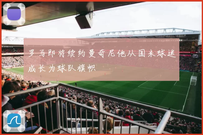 罗马即将续约曼奇尼他从国米球迷成长为球队旗帜
