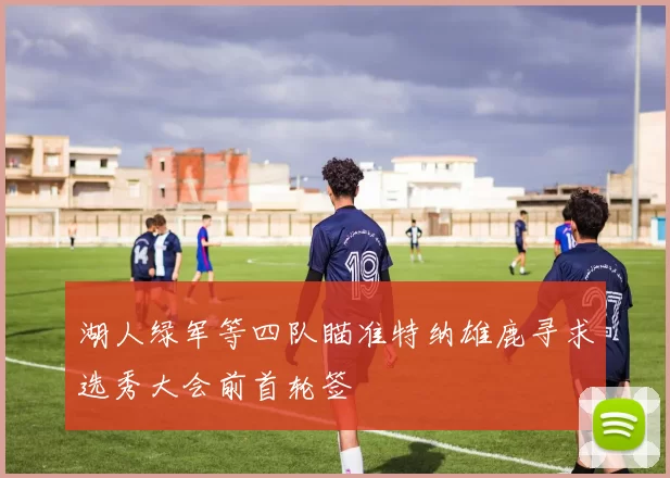 湖人绿军等四队瞄准特纳雄鹿寻求选秀大会前首轮签
