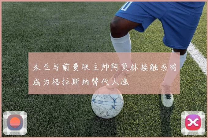 米兰与前曼联主帅阿莫林接触或将成为格拉斯纳替代人选